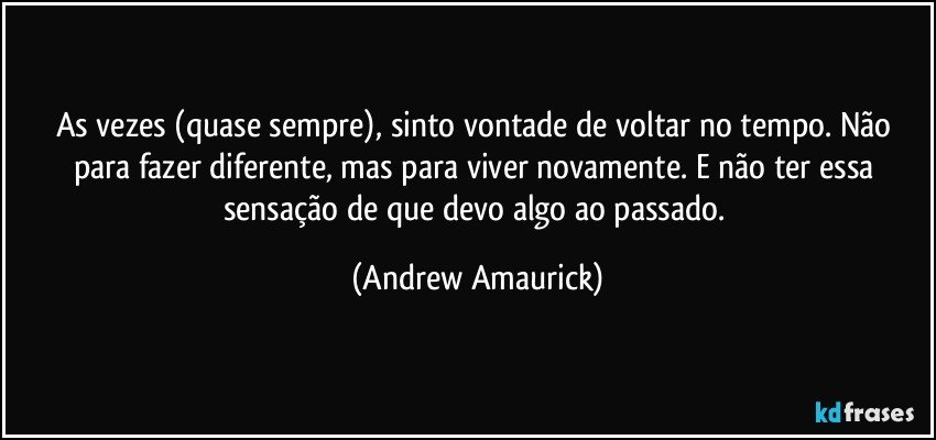 As vezes (quase sempre), sinto vontade de voltar no tempo. Não para fazer diferente, mas para viver novamente. E não ter essa sensação de que devo algo ao passado. (Andrew Amaurick)