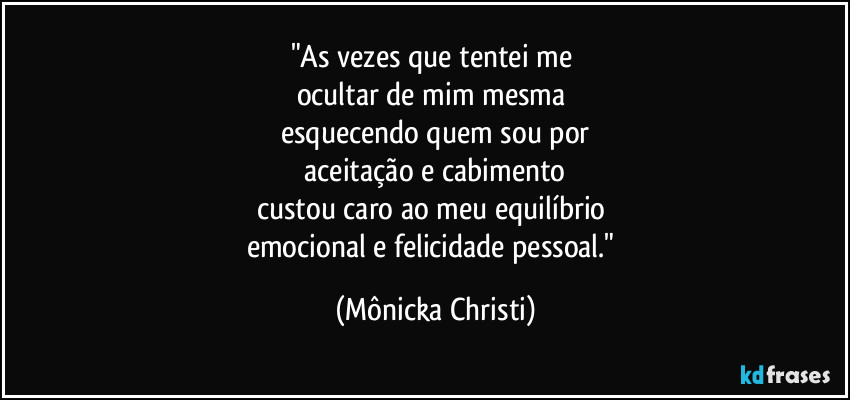 "As vezes que tentei me 
ocultar de mim mesma 
esquecendo quem sou por
 aceitação e cabimento 
custou caro ao meu equilíbrio 
emocional e felicidade pessoal." (Mônicka Christi)