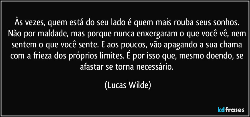 Às vezes, quem está do seu lado é quem mais rouba seus sonhos. Não por maldade, mas porque nunca enxergaram o que você vê, nem sentem o que você sente. E aos poucos, vão apagando a sua chama com a frieza dos próprios limites. É por isso que, mesmo doendo, se afastar se torna necessário. (Lucas Wilde)