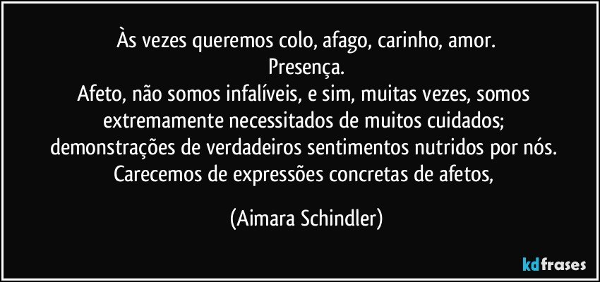 Às vezes queremos colo, afago, carinho, amor.
Presença.
Afeto, não somos infalíveis, e sim, muitas vezes, somos extremamente necessitados de muitos cuidados; 
demonstrações de verdadeiros sentimentos nutridos por nós. 
Carecemos de expressões concretas de afetos, (Aimara Schindler)