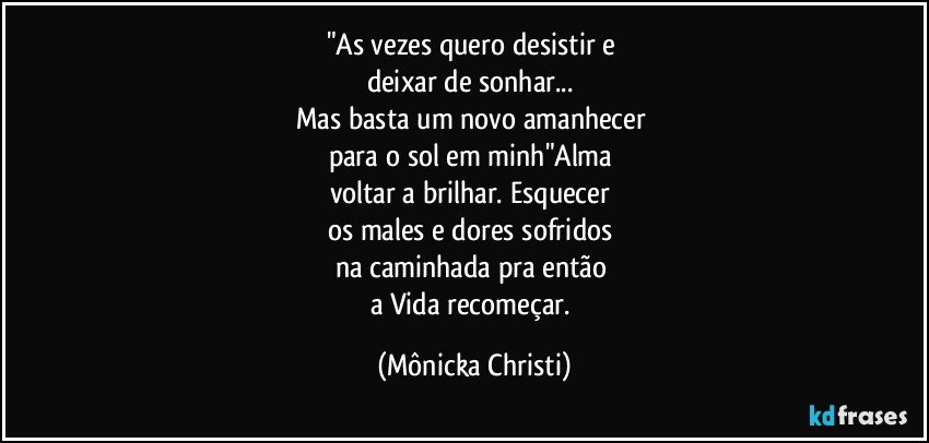 "As vezes quero desistir e 
deixar de sonhar... 
Mas basta um novo amanhecer 
para o sol em minh"Alma 
voltar a brilhar. Esquecer 
os males e dores sofridos 
na caminhada pra então 
a Vida recomeçar. (Mônicka Christi)