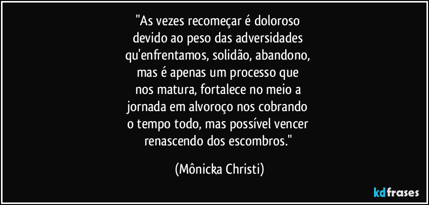 "As vezes recomeçar é doloroso 
devido ao peso das adversidades 
qu'enfrentamos, solidão, abandono, 
mas é apenas um processo que 
nos matura, fortalece no meio a 
jornada em alvoroço nos cobrando 
o tempo todo, mas possível vencer 
renascendo dos escombros." (Mônicka Christi)