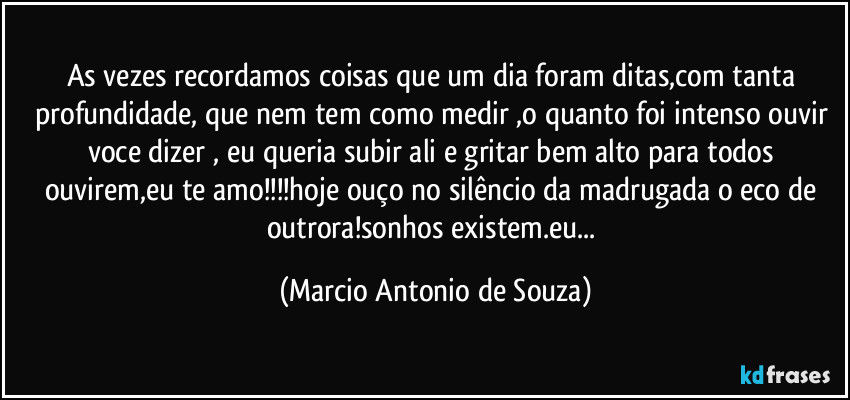 As vezes recordamos coisas que um dia foram ditas,com tanta profundidade, que nem tem como medir ,o quanto foi intenso ouvir voce dizer , eu queria subir ali e gritar bem alto para todos ouvirem,eu te amo!!!hoje ouço no silêncio da madrugada o eco de outrora!sonhos existem.eu... (Marcio Antonio de Souza)