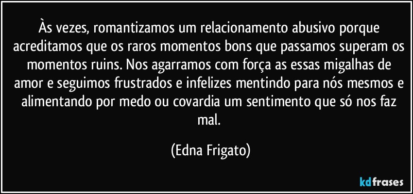 Às vezes, romantizamos um relacionamento abusivo porque acreditamos que os raros momentos bons que passamos superam os momentos ruins. Nos agarramos com força as essas migalhas de amor e seguimos frustrados e infelizes mentindo para nós mesmos e alimentando por medo ou covardia um sentimento que só nos faz mal. (Edna Frigato)