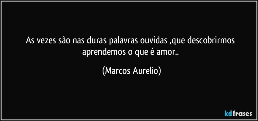 As vezes são nas duras palavras ouvidas ,que descobrirmos  aprendemos o que é   amor.. (Marcos Aurelio)