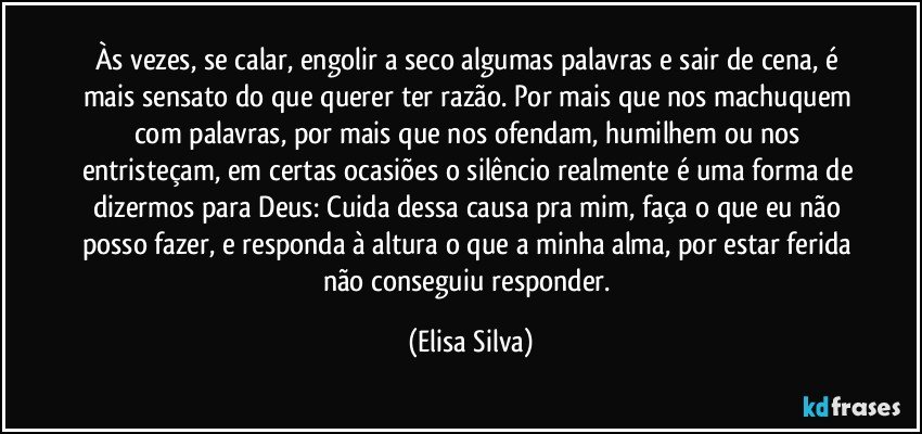 Às vezes, se calar, engolir a seco algumas palavras e sair de cena, é mais sensato do que querer ter razão. Por mais que nos machuquem com palavras, por mais que nos ofendam, humilhem ou nos entristeçam, em certas ocasiões o silêncio realmente é uma forma de dizermos para Deus: Cuida dessa causa pra mim, faça o que eu não posso fazer, e responda à altura o que a minha alma, por estar ferida não conseguiu responder. (Elisa Silva)