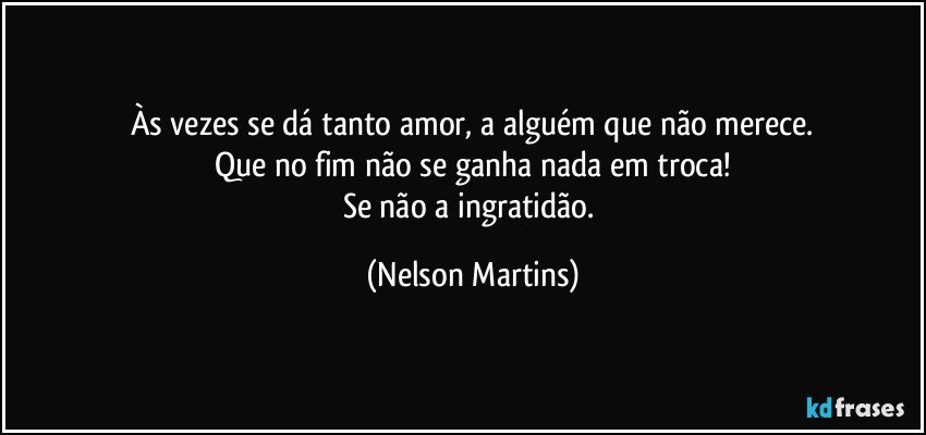 Às vezes se dá tanto amor, a alguém que não merece.
Que no fim não se ganha nada em troca!
Se não a ingratidão. (Nelson Martins)