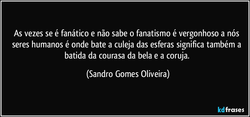 As vezes se é fanático e não sabe o fanatismo é vergonhoso a nós seres humanos é onde bate a culeja das esferas significa também a batida da courasa da bela e a coruja. (Sandro Gomes Oliveira)