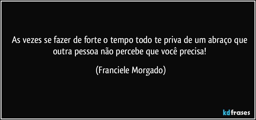 As vezes se fazer de forte o tempo todo te priva de um abraço que outra pessoa não percebe que você precisa! (Franciele Morgado)