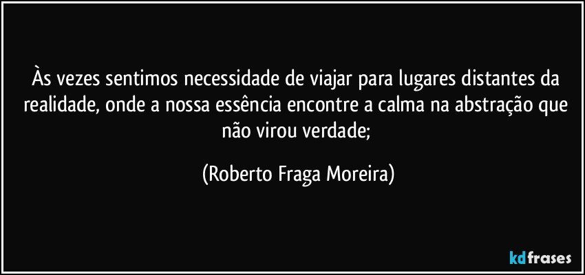 Às vezes sentimos necessidade de viajar para lugares distantes da realidade, onde a nossa essência encontre a calma na abstração que não virou verdade; (Roberto Fraga Moreira)