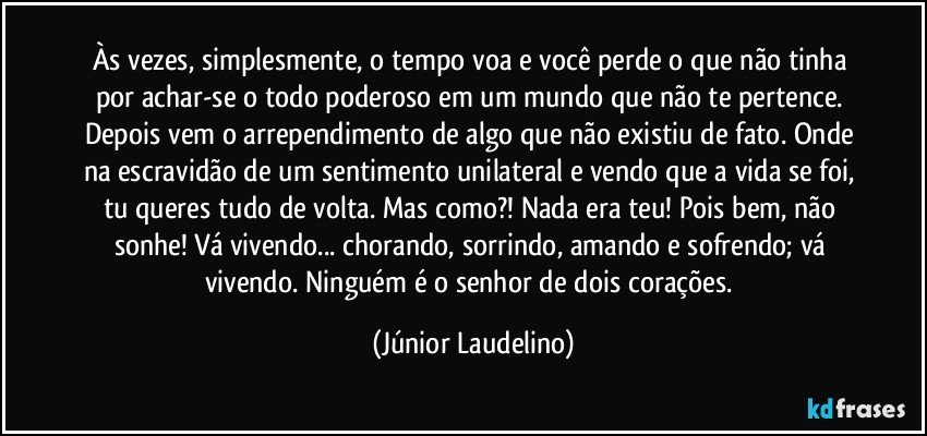 Às vezes, simplesmente, o tempo voa e você perde o que não tinha por achar-se o todo poderoso em um mundo que não te pertence. Depois vem o arrependimento de algo que não existiu de fato. Onde na escravidão de um sentimento unilateral e vendo que a vida se foi, tu queres tudo de volta. Mas como?! Nada era teu! Pois bem, não sonhe! Vá vivendo... chorando, sorrindo, amando e sofrendo; vá vivendo. Ninguém é o senhor de dois corações. (Júnior Laudelino)