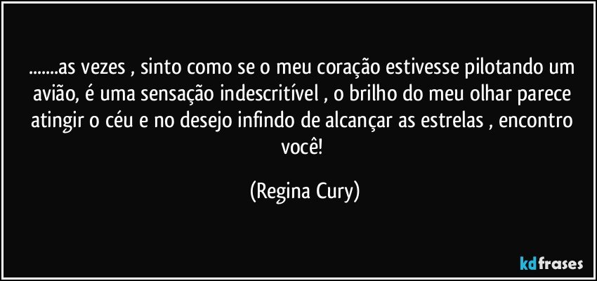 ...as vezes , sinto como se  o meu coração estivesse  pilotando um avião, é uma sensação indescritível , o brilho do meu olhar parece atingir o céu e no desejo infindo de alcançar as estrelas , encontro  você! (Regina Cury)