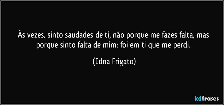 Às vezes, sinto saudades de ti, não porque me fazes falta, mas porque sinto falta de mim: foi em ti que me perdi. (Edna Frigato)