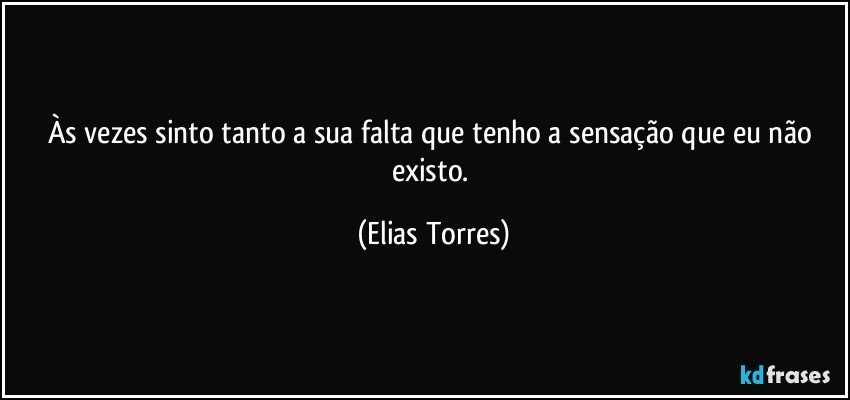 Às vezes sinto tanto a sua falta que tenho a sensação que eu não existo. (Elias Torres)