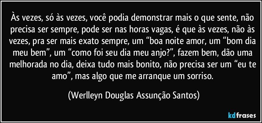 Às vezes, só às vezes, você podia demonstrar mais o que sente, não precisa ser sempre, pode ser nas horas vagas, é que às vezes, não às vezes, pra ser mais exato sempre, um “boa noite amor, um “bom dia meu bem”, um “como foi seu dia meu anjo?”, fazem bem, dão uma melhorada no dia, deixa tudo mais bonito, não precisa ser um “eu te amo”, mas algo que me arranque um sorriso. (Werlleyn Douglas Assunção Santos)