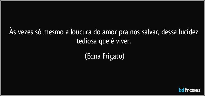 Às vezes só mesmo a loucura do amor pra nos salvar, dessa lucidez tediosa que é viver. (Edna Frigato)