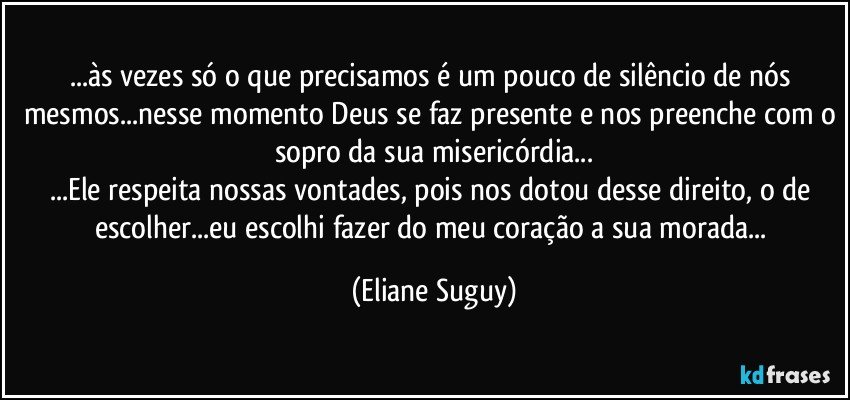 ...às vezes só o que precisamos é um pouco de silêncio de nós mesmos...nesse momento Deus se faz presente e nos preenche com o sopro da sua misericórdia...
...Ele respeita nossas vontades, pois nos dotou desse direito, o de escolher...eu escolhi fazer do meu coração a sua morada... (Eliane Suguy)