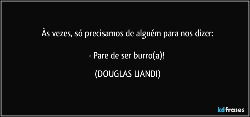 Às vezes, só precisamos de alguém para nos dizer:

- Pare de ser burro(a)! (DOUGLAS LIANDI)