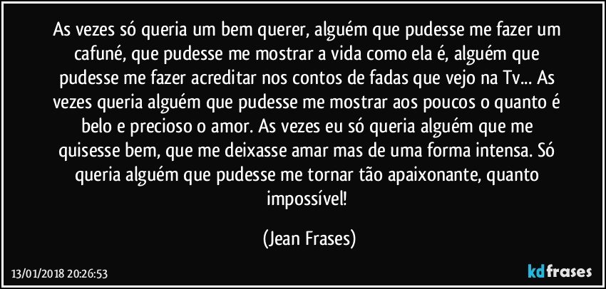 As vezes só queria um bem querer, alguém que pudesse me fazer um cafuné, que pudesse me mostrar a vida como ela é, alguém que pudesse me fazer acreditar nos contos de fadas que vejo na Tv... As vezes queria alguém que pudesse me mostrar aos poucos o quanto é belo e precioso o amor. As vezes eu só queria alguém que me quisesse bem, que me deixasse amar mas de uma forma intensa. Só queria alguém que pudesse me tornar tão apaixonante, quanto impossível! (Jean Frases)