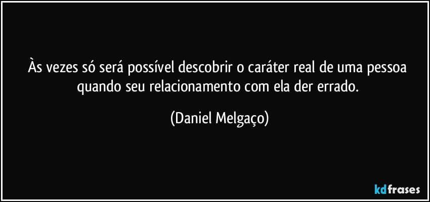 Às vezes só será possível descobrir o caráter real de uma pessoa quando seu relacionamento com ela der errado. (Daniel Melgaço)