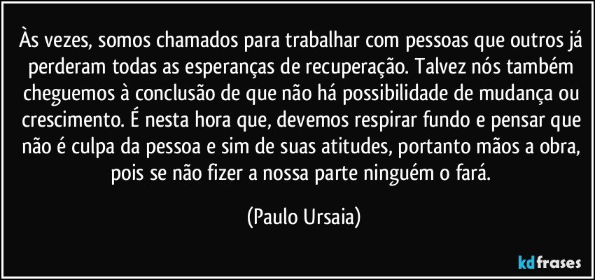 Às vezes, somos chamados para trabalhar com pessoas que outros já perderam todas as esperanças de recuperação. Talvez nós também cheguemos à conclusão de que não há possibilidade de mudança ou crescimento. É nesta hora que, devemos respirar fundo e pensar que não é culpa da pessoa e sim de suas atitudes, portanto mãos a obra, pois se não fizer a nossa parte ninguém o fará. (Paulo Ursaia)