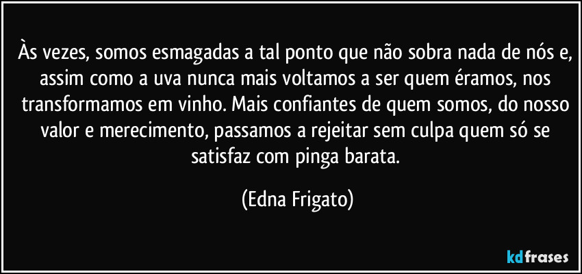 Às vezes, somos esmagadas a tal ponto que não sobra nada de nós e, assim como a uva nunca mais voltamos a ser quem éramos, nos transformamos em vinho. Mais confiantes de quem somos, do nosso valor e merecimento, passamos a rejeitar sem culpa quem só se satisfaz com pinga barata. (Edna Frigato)