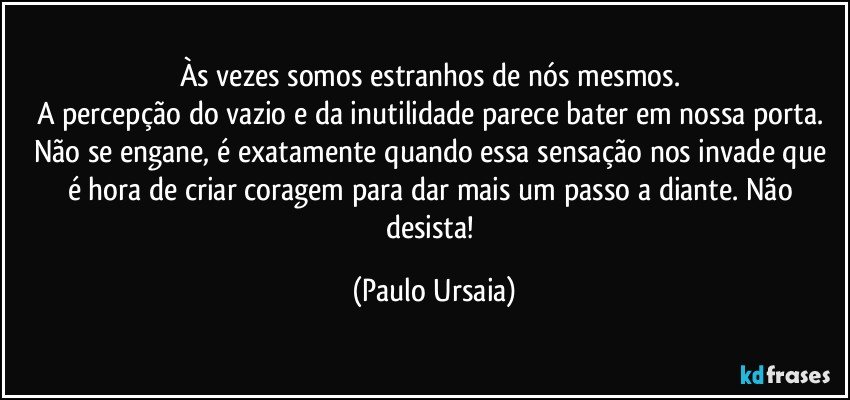 Às vezes somos estranhos de nós mesmos. 
A percepção do vazio e da inutilidade parece bater em nossa porta. 
Não se engane, é exatamente quando essa sensação nos invade que é hora de criar coragem para dar mais um passo a diante. Não desista! (Paulo Ursaia)