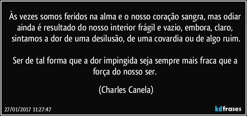 Às vezes somos feridos na alma e o nosso coração sangra, mas odiar ainda é resultado do nosso interior frágil e vazio, embora, claro, sintamos a dor de uma desilusão, de uma covardia ou de algo ruim.

Ser de tal forma que a dor impingida seja sempre mais fraca que a força do nosso ser. (Charles Canela)