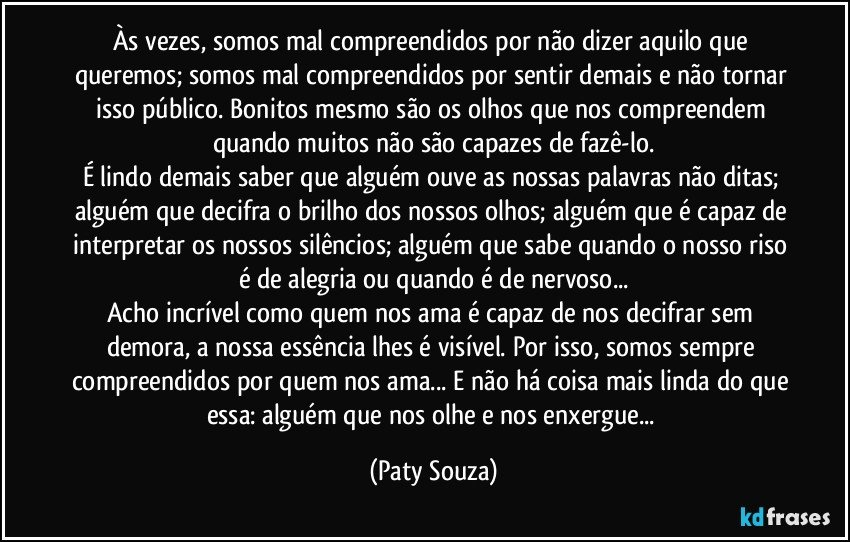 Às vezes, somos mal compreendidos por não dizer aquilo que queremos; somos mal compreendidos por sentir demais e não tornar isso público. Bonitos mesmo são os olhos que nos compreendem quando muitos não são capazes de fazê-lo.
É lindo demais saber que alguém ouve as nossas palavras não ditas; alguém que decifra o brilho dos nossos olhos; alguém que é capaz de interpretar os nossos silêncios; alguém que sabe quando o nosso riso é de alegria ou quando é de nervoso...
Acho incrível como quem nos ama é capaz de nos decifrar sem demora, a nossa essência lhes é visível. Por isso, somos sempre compreendidos por quem nos ama... E não há coisa mais linda do que essa: alguém que nos olhe e nos enxergue... (Paty Souza)