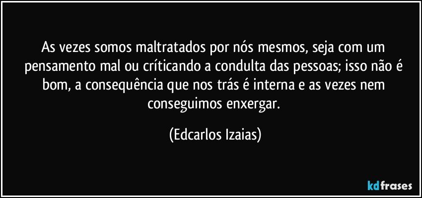 As vezes somos maltratados por nós mesmos, seja com um pensamento mal ou críticando a condulta das pessoas; isso não é bom, a consequência que nos trás é interna e as vezes nem conseguimos enxergar. (Edcarlos Izaias)