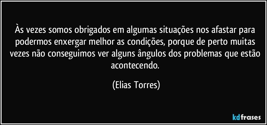 Às vezes somos obrigados em algumas situações nos afastar para podermos enxergar melhor as condições, porque de perto muitas vezes não conseguimos ver alguns ângulos dos problemas que estão acontecendo. (Elias Torres)