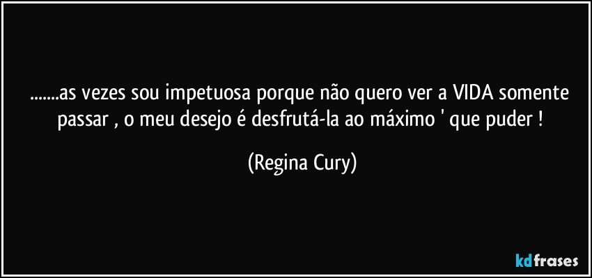 ...as vezes sou impetuosa porque não quero ver a VIDA somente  passar , o meu desejo é desfrutá-la ao máximo ' que puder ! (Regina Cury)