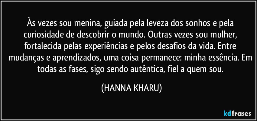 Às vezes sou menina, guiada pela leveza dos sonhos e pela curiosidade de descobrir o mundo. Outras vezes sou mulher, fortalecida pelas experiências e pelos desafios da vida. Entre mudanças e aprendizados, uma coisa permanece: minha essência. Em todas as fases, sigo sendo autêntica, fiel a quem sou. (HANNA KHARU)