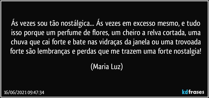 Ás vezes sou tão nostálgica... Ás vezes em excesso mesmo, e tudo isso porque um perfume de flores, um cheiro a relva cortada, uma chuva que cai forte e bate nas vidraças da janela ou uma trovoada forte são lembranças e perdas que me trazem uma forte nostalgia! (Maria Luz)