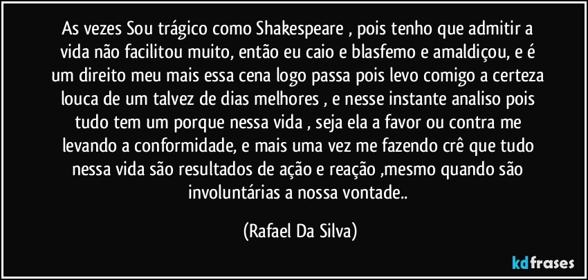 As vezes Sou trágico como Shakespeare , pois tenho que admitir a vida não facilitou muito, então eu caio e blasfemo e amaldiçou,  e é um direito meu mais essa cena logo passa pois levo comigo a certeza louca de um talvez de dias melhores , e nesse instante analiso pois tudo tem um porque nessa vida , seja ela a favor ou contra me levando a conformidade, e mais uma vez me fazendo crê que tudo nessa vida são resultados de ação e reação ,mesmo quando são involuntárias a nossa vontade.. (Rafael Da Silva)