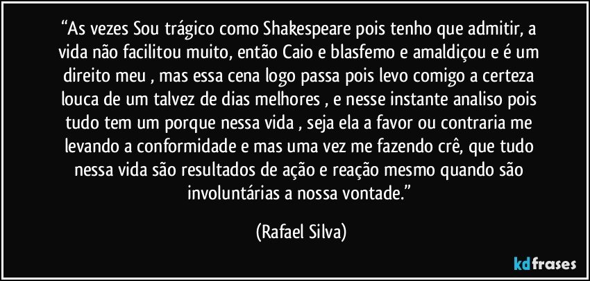 “As vezes Sou trágico como Shakespeare pois tenho que admitir, a vida não facilitou muito, então Caio e blasfemo e amaldiçou e é um direito meu , mas essa cena logo passa pois levo comigo a certeza louca de um talvez de dias melhores , e nesse instante analiso pois tudo tem um porque nessa vida , seja ela a favor ou contraria  me levando a conformidade e mas uma vez me fazendo crê, que tudo nessa vida são resultados de ação e reação mesmo quando são involuntárias a nossa vontade.” (Rafael Silva)