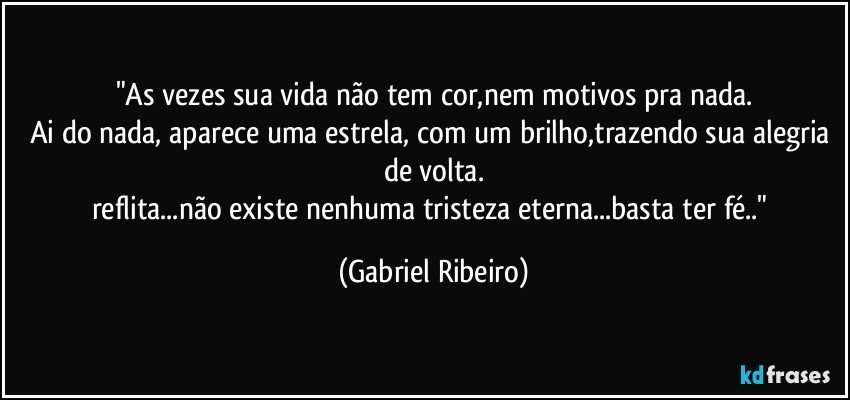 "As vezes sua vida não tem cor,nem motivos pra nada.
Ai do nada, aparece uma estrela, com um brilho,trazendo sua alegria de volta.
reflita...não existe nenhuma tristeza eterna...basta ter fé.." (Gabriel Ribeiro)