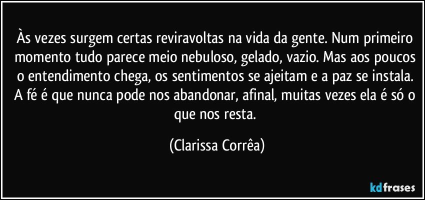 Às vezes surgem certas reviravoltas na vida da gente. Num primeiro momento tudo parece meio nebuloso, gelado, vazio. Mas aos poucos o entendimento chega, os sentimentos se ajeitam e a paz se instala. A fé é que nunca pode nos abandonar, afinal, muitas vezes ela é só o que nos resta. (Clarissa Corrêa)