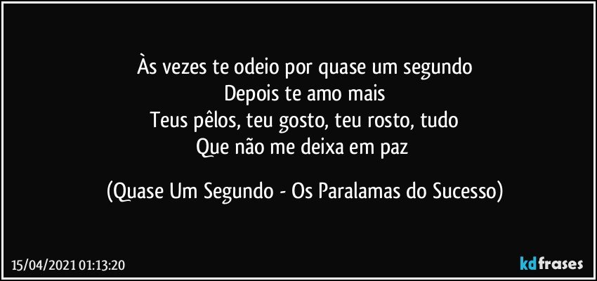 Às vezes te odeio por quase um segundo
Depois te amo mais
Teus pêlos, teu gosto, teu rosto, tudo
Que não me deixa em paz (Quase Um Segundo - Os Paralamas do Sucesso)