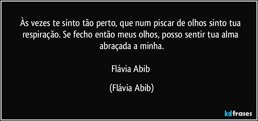 Às vezes te sinto tão perto, que num piscar de olhos sinto tua respiração. Se fecho então meus olhos, posso sentir tua alma abraçada a minha.

Flávia Abib (Flávia Abib)