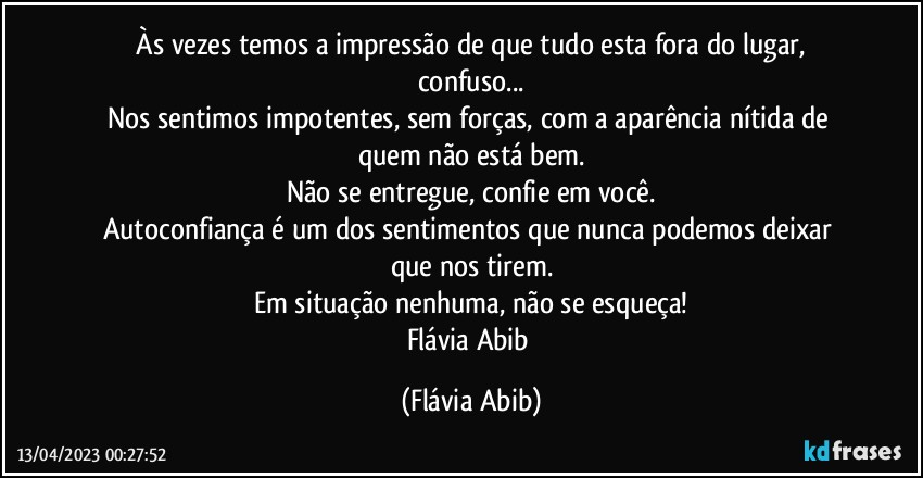 ⁠Às vezes temos a impressão de que tudo esta fora do lugar, confuso...
Nos sentimos impotentes, sem forças, com a aparência nítida de quem não está bem.
Não se entregue, confie em você.
Autoconfiança é um dos sentimentos que nunca podemos deixar que nos tirem.
Em situação nenhuma, não se esqueça!
Flávia Abib (Flávia Abib)