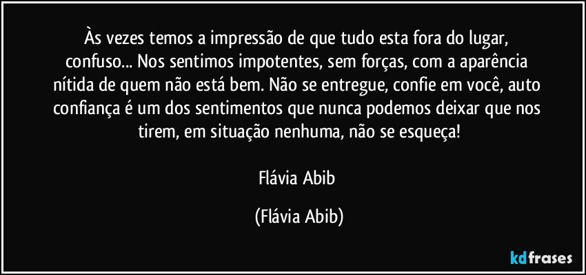 Às vezes temos a impressão de que tudo esta fora do lugar, confuso... Nos sentimos impotentes, sem forças, com a aparência nítida de quem não está bem. Não se entregue, confie em você, auto confiança é um dos sentimentos que nunca podemos deixar que nos tirem, em situação nenhuma, não se esqueça!

Flávia Abib (Flávia Abib)