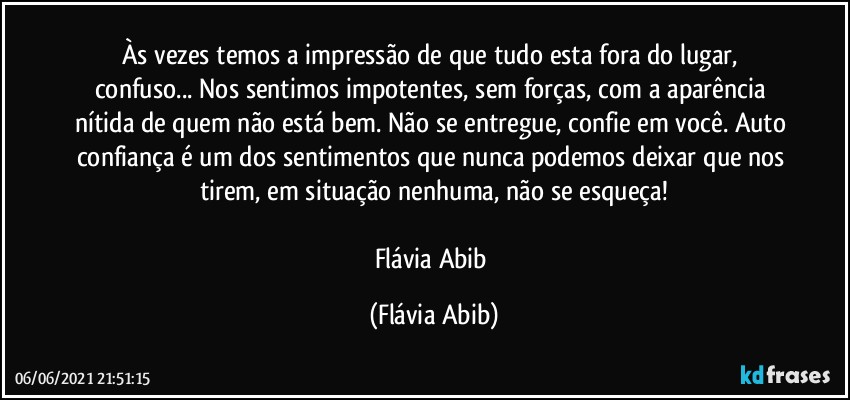 Às vezes temos a impressão de que tudo esta fora do lugar, confuso... Nos sentimos impotentes, sem forças, com a aparência nítida de quem não está bem. Não se entregue, confie em você. Auto confiança é um dos sentimentos que nunca podemos deixar que nos tirem, em situação nenhuma, não se esqueça!
 
Flávia Abib (Flávia Abib)