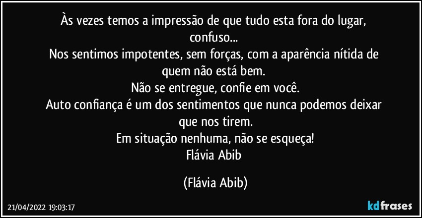 Às vezes temos a impressão de que tudo esta fora do lugar, confuso... 
Nos sentimos impotentes, sem forças, com a aparência nítida de quem não está bem. 
Não se entregue, confie em você.
Auto confiança é um dos sentimentos que nunca podemos deixar que nos tirem.
Em situação nenhuma, não se esqueça!
Flávia Abib (Flávia Abib)