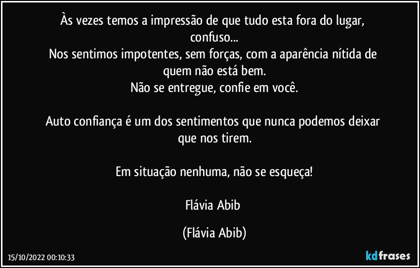 Às vezes temos a impressão de que tudo esta fora do lugar, confuso...
Nos sentimos impotentes, sem forças, com a aparência nítida de quem não está bem.
Não se entregue, confie em você.

Auto confiança é um dos sentimentos que nunca podemos deixar que nos tirem.

Em situação nenhuma, não se esqueça!

Flávia Abib (Flávia Abib)