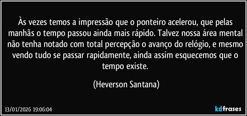 Às vezes temos a impressão que o ponteiro acelerou, que pelas manhãs o tempo passou ainda mais rápido. Talvez nossa área mental não tenha notado com total percepção o avanço do relógio, e mesmo vendo tudo se passar rapidamente, ainda assim esquecemos que o tempo existe. (Heverson Santana)