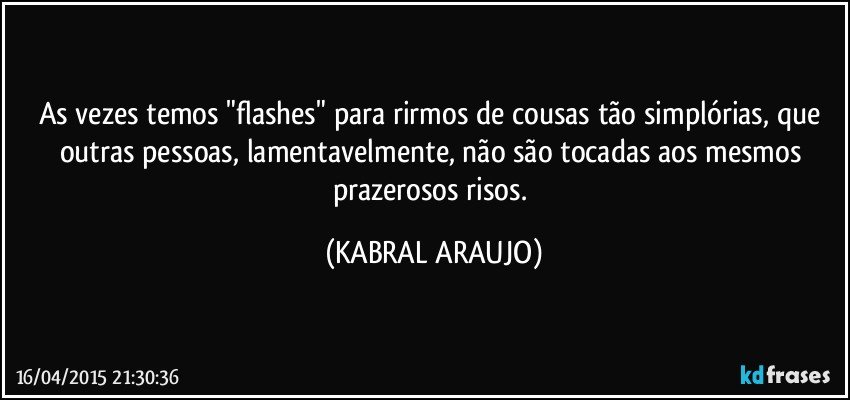 As vezes temos "flashes" para rirmos de cousas tão simplórias, que outras pessoas, lamentavelmente, não são tocadas aos mesmos prazerosos risos. (KABRAL ARAUJO)