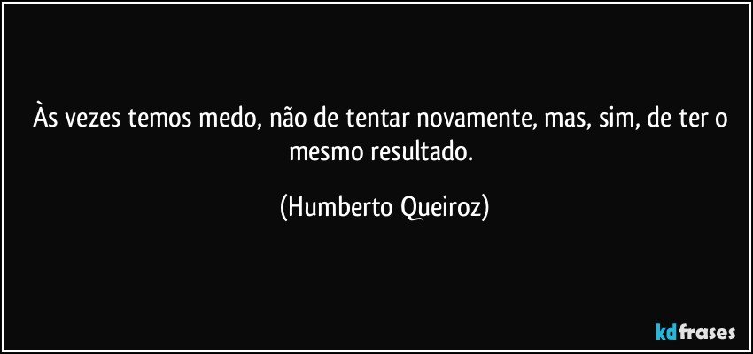 Às vezes temos medo, não de tentar novamente, mas, sim, de ter o mesmo resultado. (Humberto Queiroz)