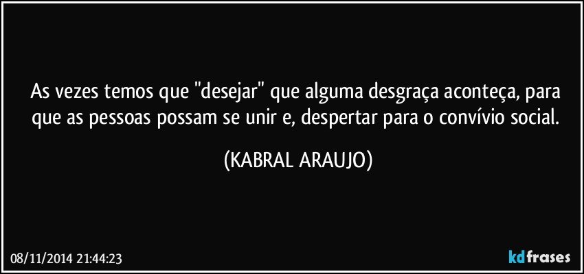 As vezes temos que "desejar" que alguma desgraça aconteça, para que as pessoas possam se unir e, despertar para o convívio social. (KABRAL ARAUJO)