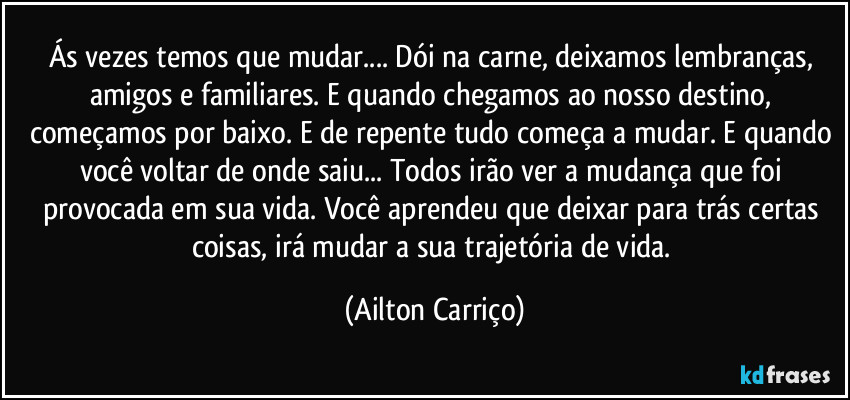 Ás vezes temos que mudar...  Dói na carne, deixamos lembranças, amigos e familiares.  E quando  chegamos ao nosso destino, começamos por baixo. E de repente tudo começa a mudar. E quando você voltar de onde saiu... Todos irão ver a mudança que foi provocada em sua vida. Você aprendeu que  deixar para trás certas coisas, irá mudar a sua trajetória de vida. (Ailton Carriço)